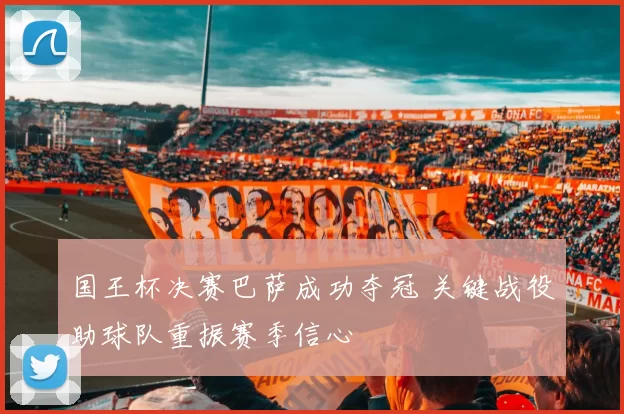 国王杯决赛巴萨成功夺冠 关键战役助球队重振赛季信心