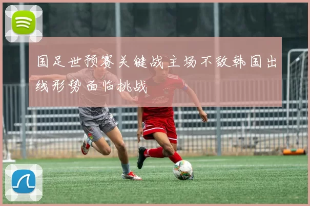 国足世预赛关键战主场不敌韩国出线形势面临挑战