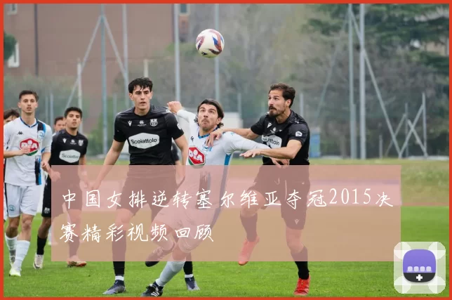 中国女排逆转塞尔维亚夺冠2015决赛精彩视频回顾