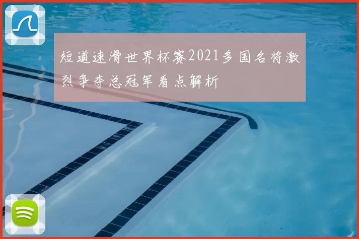 短道速滑世界杯赛2021多国名将激烈争夺总冠军看点解析