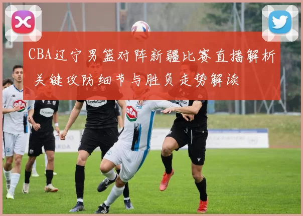 CBA辽宁男篮对阵新疆比赛直播解析 关键攻防细节与胜负走势解读