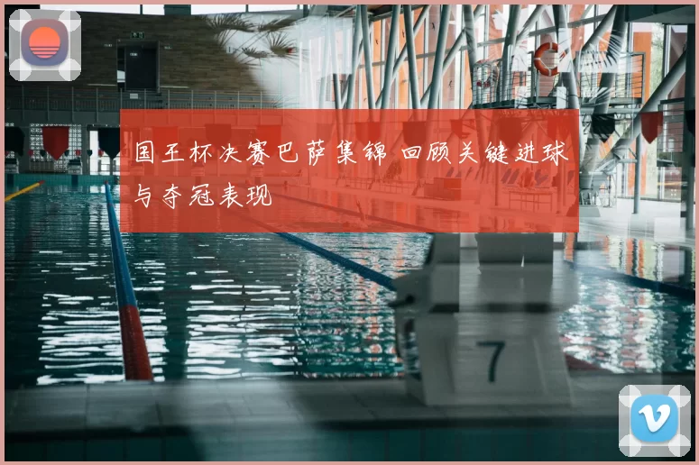 国王杯决赛巴萨集锦 回顾关键进球与夺冠表现