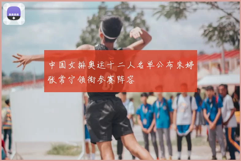 中国女排奥运十二人名单公布朱婷张常宁领衔参赛阵容