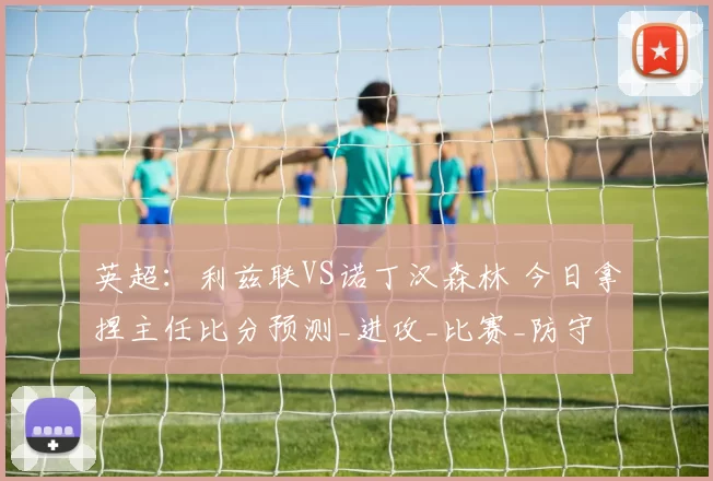 英超:利兹联VS诺丁汉森林 今日拿捏主任比分预测_进攻_比赛_防守