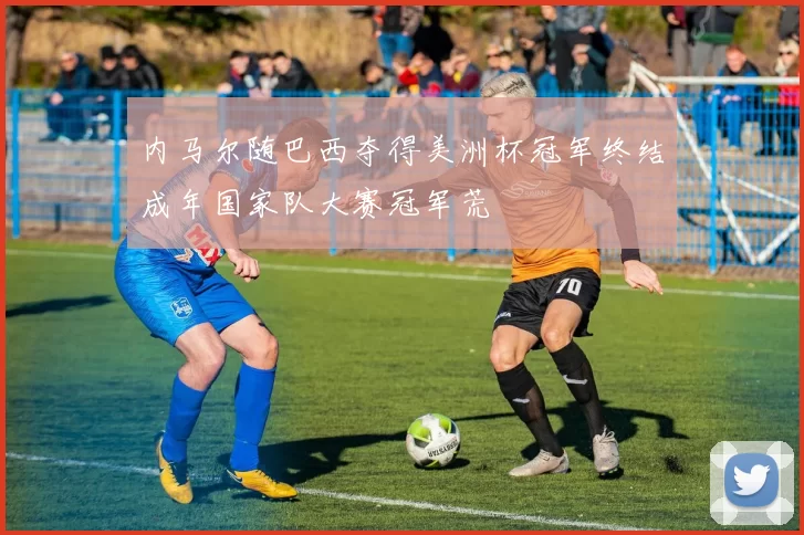 内马尔随巴西夺得美洲杯冠军终结成年国家队大赛冠军荒