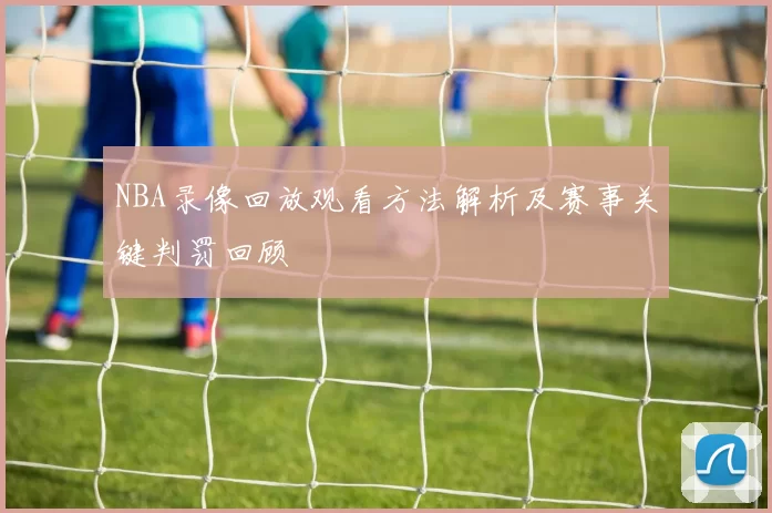 NBA录像回放观看方法解析及赛事关键判罚回顾