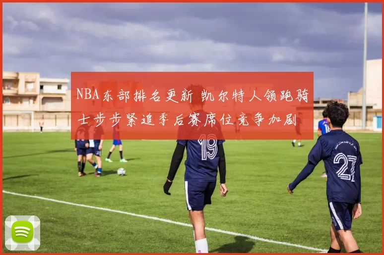 NBA东部排名更新 凯尔特人领跑骑士步步紧追季后赛席位竞争加剧