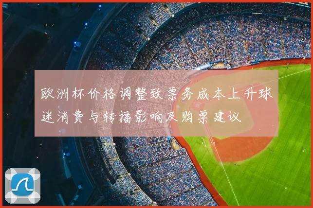 欧洲杯价格调整致票务成本上升球迷消费与转播影响及购票建议
