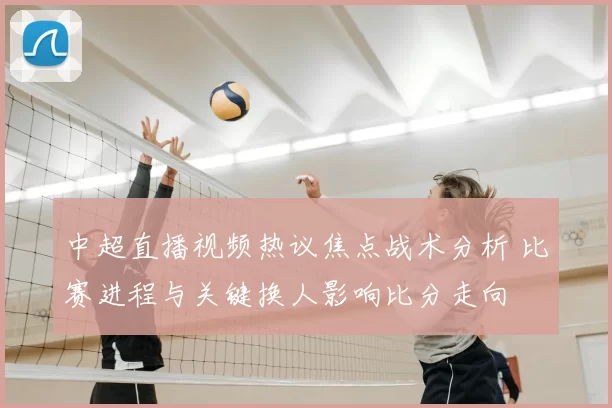中超直播视频热议焦点战术分析 比赛进程与关键换人影响比分走向