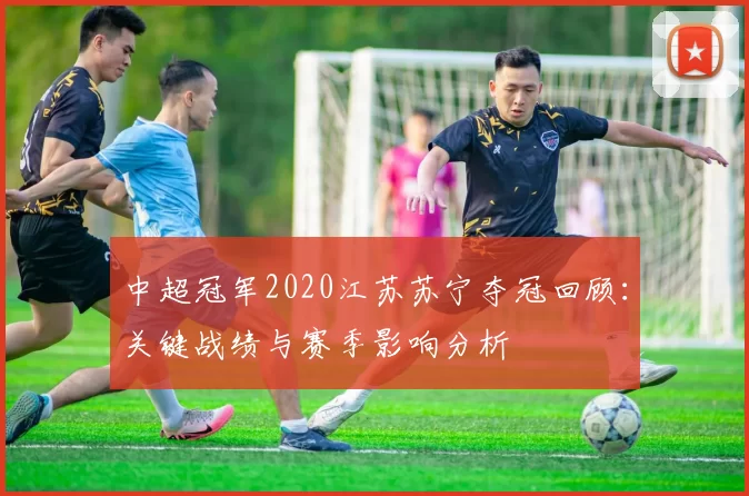 中超冠军2020江苏苏宁夺冠回顾：关键战绩与赛季影响分析
