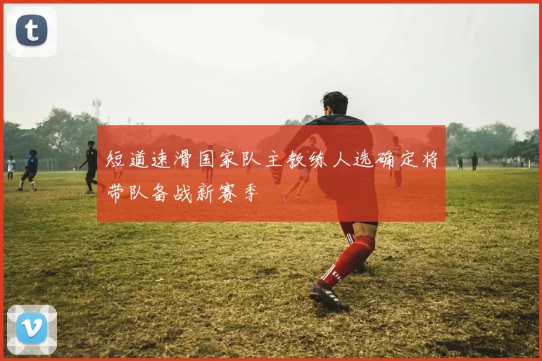 短道速滑国家队主教练人选确定将带队备战新赛季