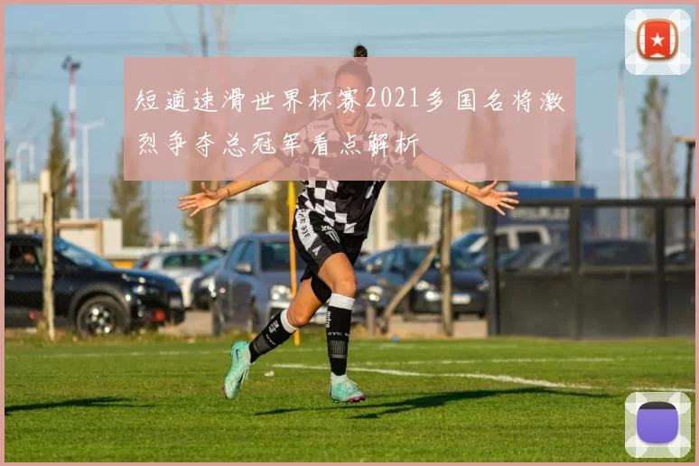 短道速滑世界杯赛2021多国名将激烈争夺总冠军看点解析