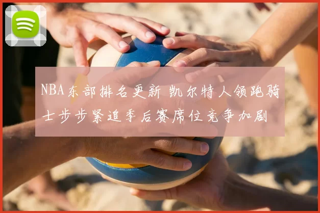 NBA东部排名更新 凯尔特人领跑骑士步步紧追季后赛席位竞争加剧