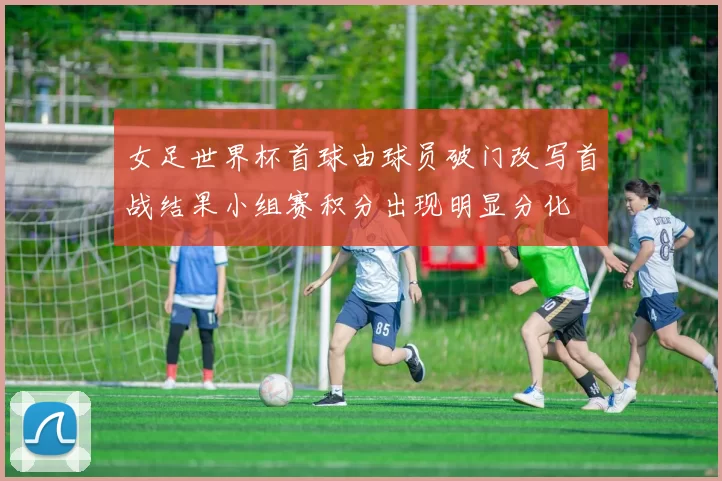女足世界杯首球由球员破门改写首战结果小组赛积分出现明显分化