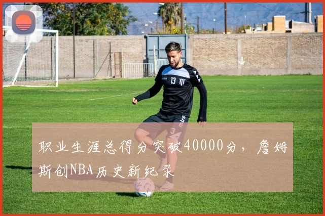 职业生涯总得分突破40000分，詹姆斯创NBA历史新纪录