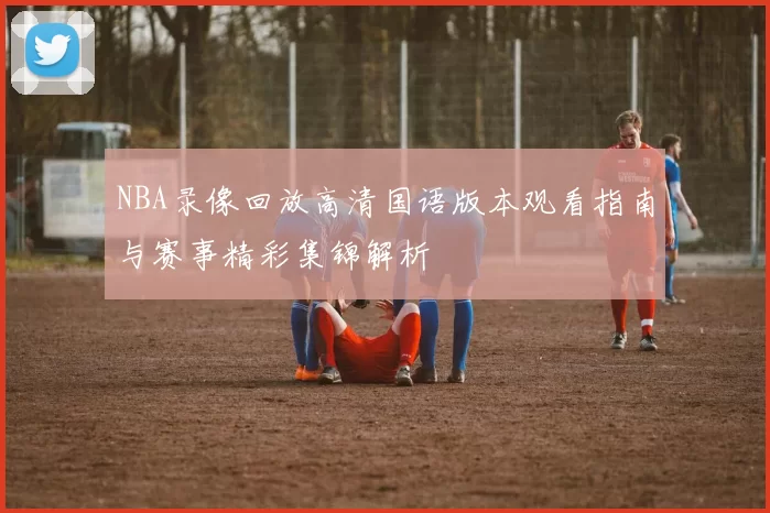 NBA录像回放高清国语版本观看指南与赛事精彩集锦解析