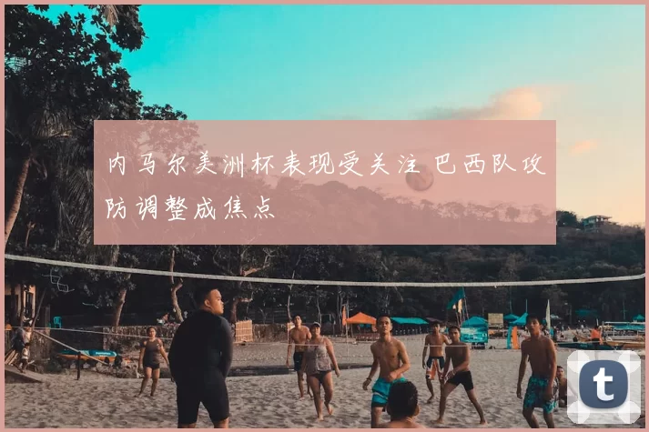 内马尔美洲杯表现受关注 巴西队攻防调整成焦点