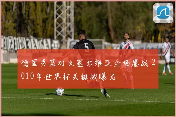 德国男篮对决塞尔维亚全场鏖战 2010年世界杯关键战曝光