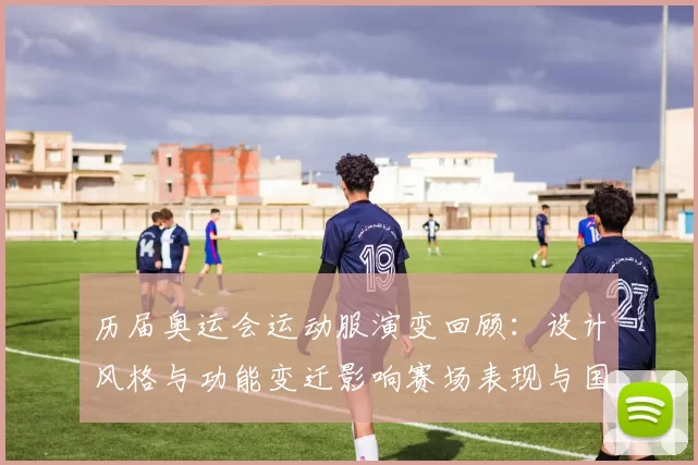 历届奥运会运动服演变回顾:设计风格与功能变迁影响赛场表现与国家形象