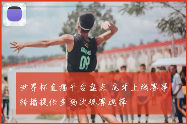 世界杯直播平台盘点 虎牙上线赛事转播提供多场次观赛选择