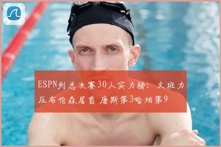 ESPN列总决赛30人实力榜：文班力压布伦森居首 唐斯第3哈珀第9