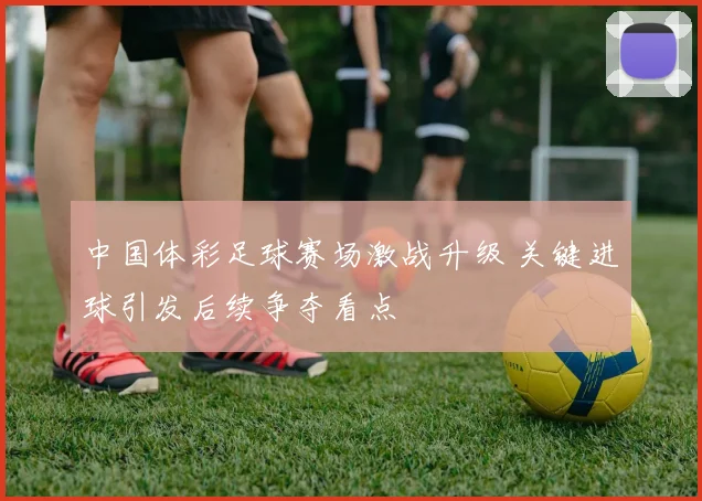 中国体彩足球赛场激战升级 关键进球引发后续争夺看点