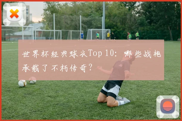 世界杯经典球衣Top 10：哪些战袍承载了不朽传奇？