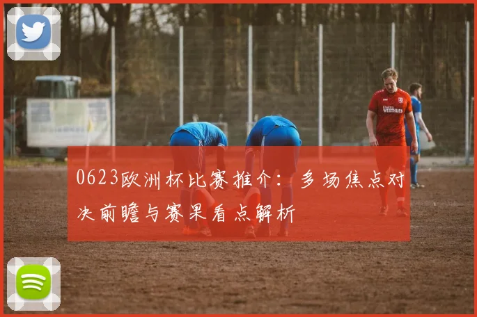 0623欧洲杯比赛推介：多场焦点对决前瞻与赛果看点解析