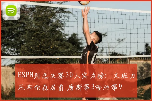 ESPN列总决赛30人实力榜：文班力压布伦森居首 唐斯第3哈珀第9