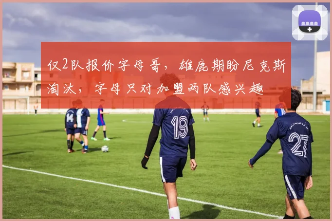 仅2队报价字母哥,雄鹿期盼尼克斯淘汰,字母只对加盟两队感兴趣