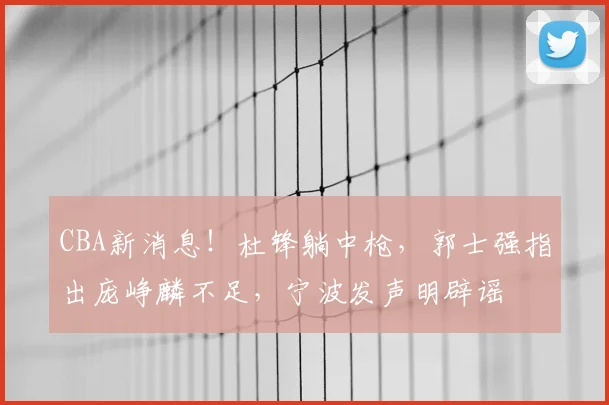 CBA新消息！杜锋躺中枪，郭士强指出庞峥麟不足，宁波发声明辟谣